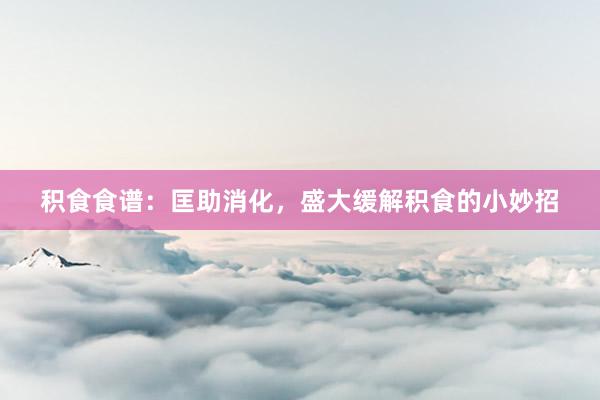 积食食谱：匡助消化，盛大缓解积食的小妙招